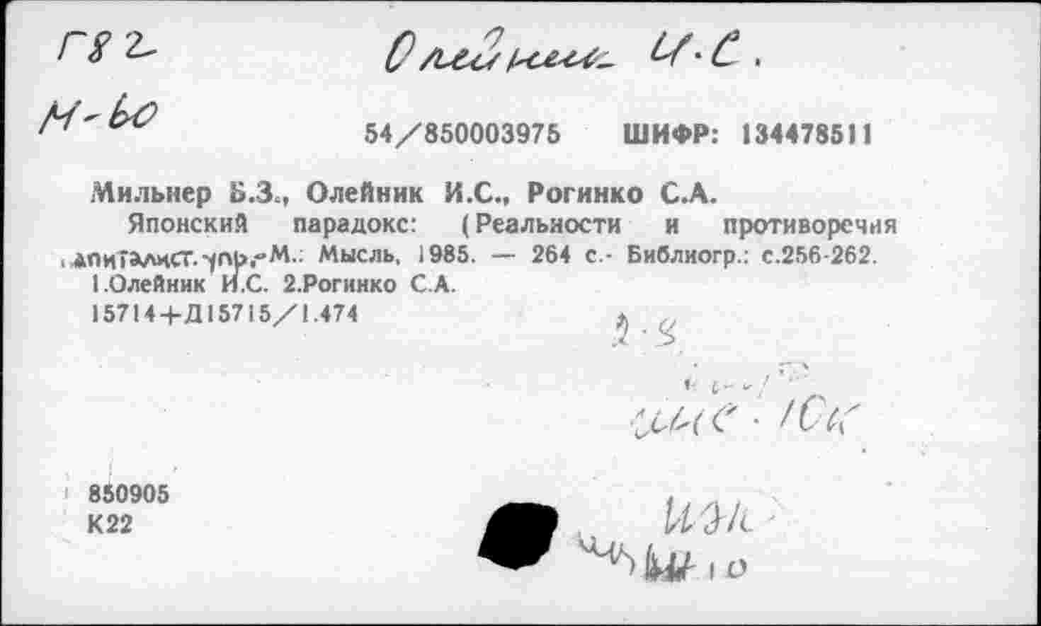 ﻿54/850003975 ШИФР: 134478511
Мильнер Б.З., Олейник И.С., Рогинко С.А.
Японский парадокс: (Реальности и противоречия
ЛПиТАлиСТ.-упь.-М.: Мысль, 1985. — 264 с - Библиогр.: с.256-262.
I.Олейник И.С. 2.Рогинко С.А.
15714+Д15715/1.474	* ,
850905
К 22
М/с ; ю